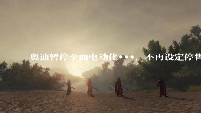 奥迪暂停全面电动化***，不再设定停售燃油车时间表，此前沃尔沃、奔驰也调整全面电动化***，如何解读？
