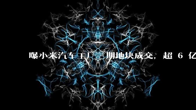 曝小米汽车工厂三期地块成交，超 6 亿元占地约 727 亩，如何从商业角度解读小米汽车这一扩张？
